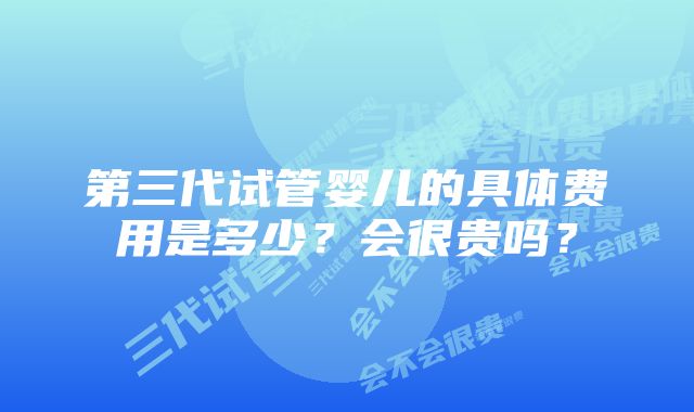 第三代试管婴儿的具体费用是多少？会很贵吗？