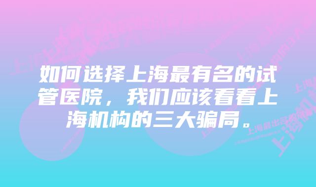 如何选择上海最有名的试管医院，我们应该看看上海机构的三大骗局。