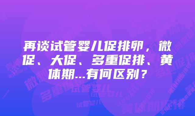 再谈试管婴儿促排卵，微促、大促、多重促排、黄体期...有何区别？