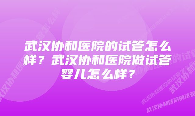 武汉协和医院的试管怎么样？武汉协和医院做试管婴儿怎么样？