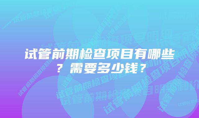 试管前期检查项目有哪些？需要多少钱？