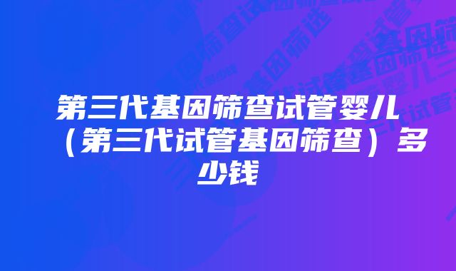 第三代基因筛查试管婴儿（第三代试管基因筛查）多少钱