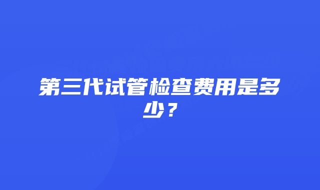 第三代试管检查费用是多少？