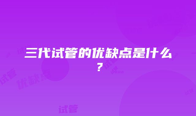 三代试管的优缺点是什么？