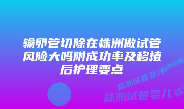 输卵管切除在株洲做试管风险大吗附成功率及移植后护理要点