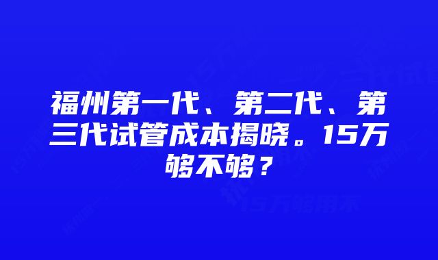 福州第一代、第二代、第三代试管成本揭晓。15万够不够？