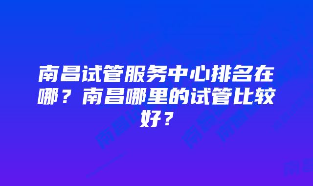 南昌试管服务中心排名在哪？南昌哪里的试管比较好？