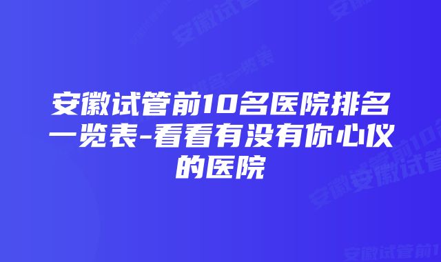 安徽试管前10名医院排名一览表-看看有没有你心仪的医院