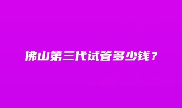 佛山第三代试管多少钱？