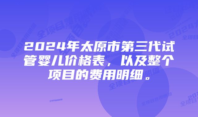 2024年太原市第三代试管婴儿价格表，以及整个项目的费用明细。