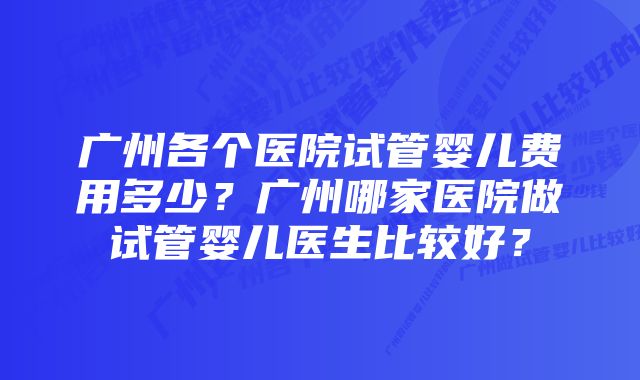 广州各个医院试管婴儿费用多少？广州哪家医院做试管婴儿医生比较好？