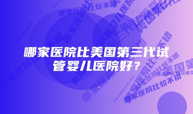 哪家医院比美国第三代试管婴儿医院好？