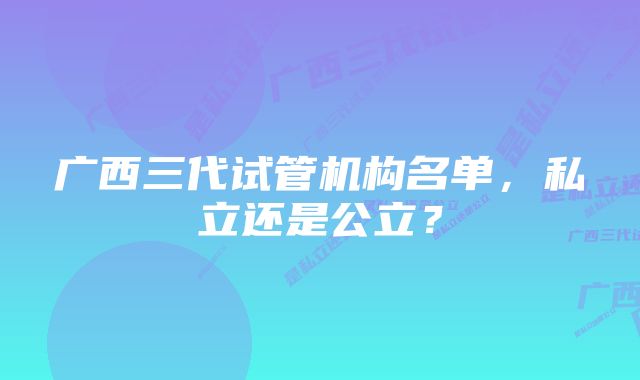 广西三代试管机构名单，私立还是公立？