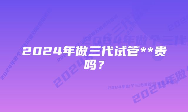 2024年做三代试管**贵吗？