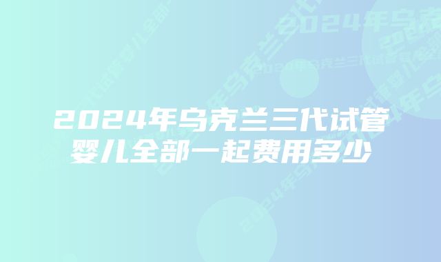 2024年乌克兰三代试管婴儿全部一起费用多少