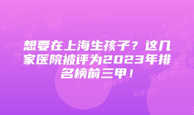 想要在上海生孩子？这几家医院被评为2023年排名榜前三甲！