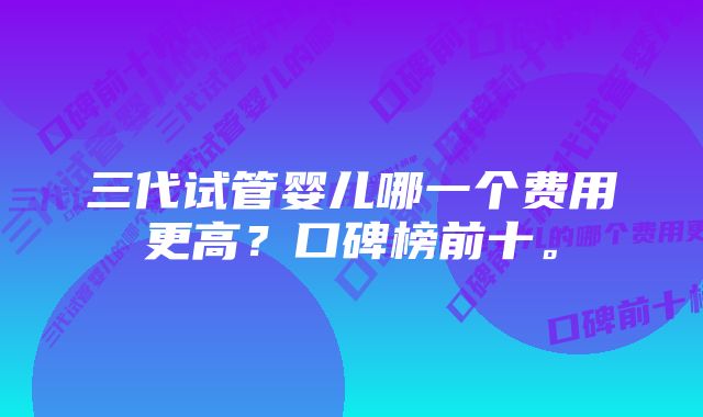 三代试管婴儿哪一个费用更高？口碑榜前十。