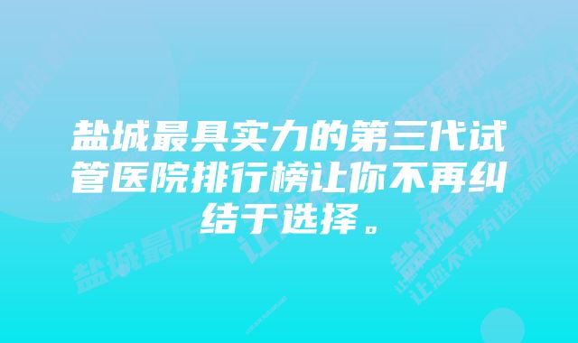 盐城最具实力的第三代试管医院排行榜让你不再纠结于选择。