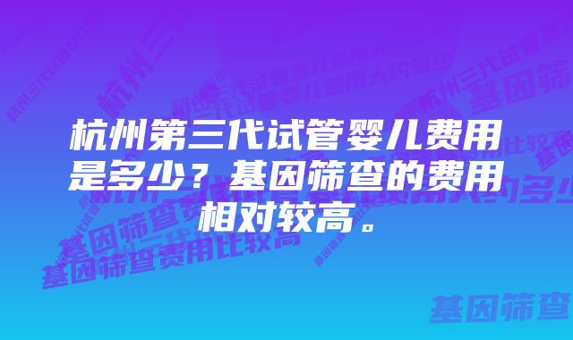 杭州第三代试管婴儿费用是多少？基因筛查的费用相对较高。