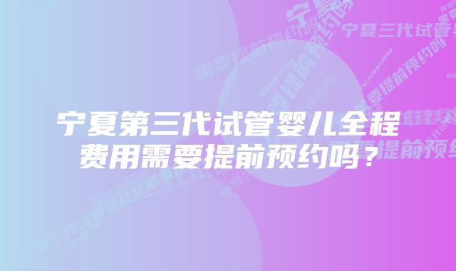 宁夏第三代试管婴儿全程费用需要提前预约吗？