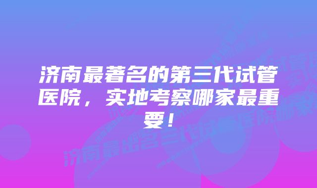 济南最著名的第三代试管医院，实地考察哪家最重要！