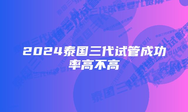 2024泰国三代试管成功率高不高