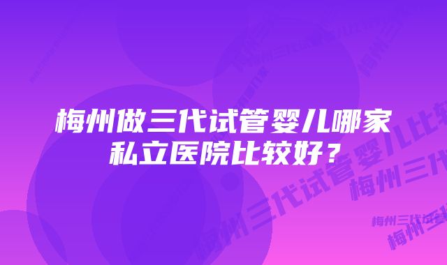 梅州做三代试管婴儿哪家私立医院比较好？