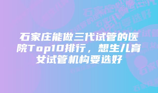 石家庄能做三代试管的医院Top10排行，想生儿育女试管机构要选好