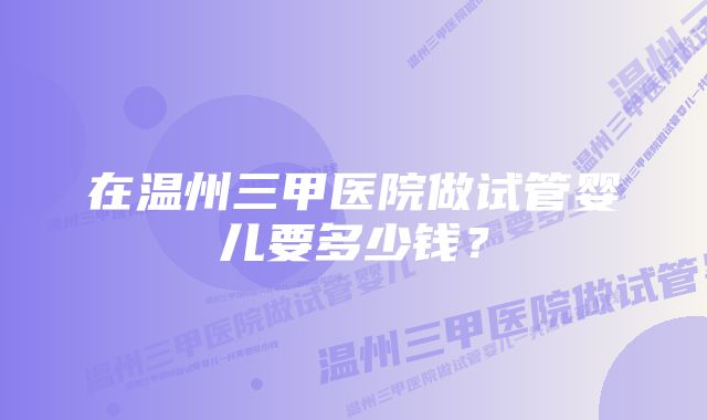 在温州三甲医院做试管婴儿要多少钱？