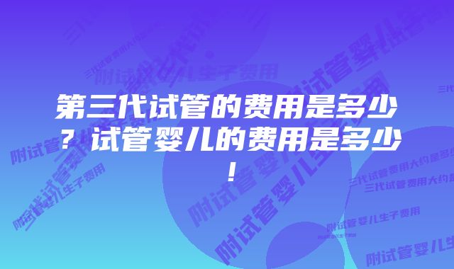 第三代试管的费用是多少？试管婴儿的费用是多少！