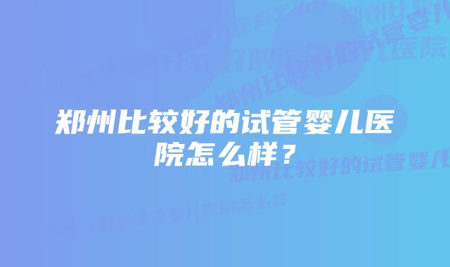 郑州比较好的试管婴儿医院怎么样？