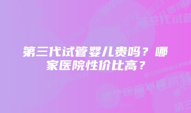 第三代试管婴儿贵吗？哪家医院性价比高？