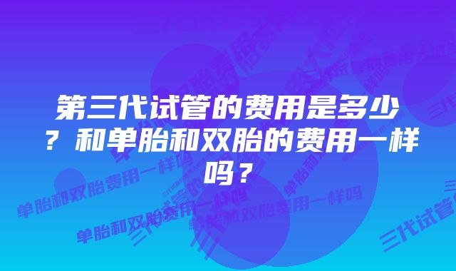 第三代试管的费用是多少？和单胎和双胎的费用一样吗？