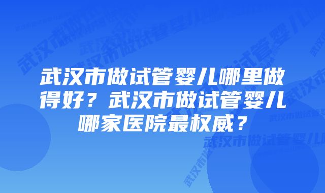 武汉市做试管婴儿哪里做得好？武汉市做试管婴儿哪家医院最权威？