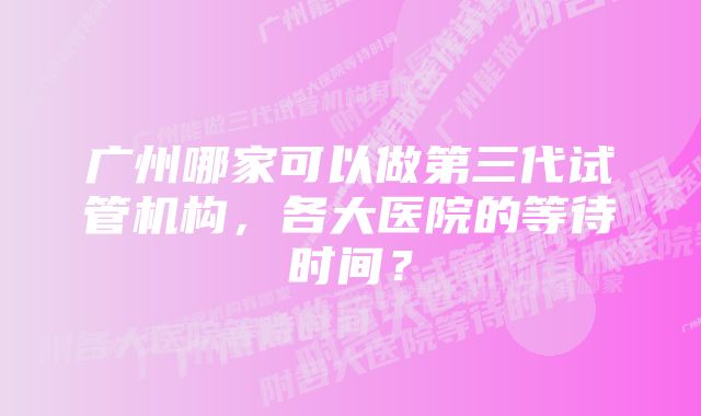 广州哪家可以做第三代试管机构，各大医院的等待时间？