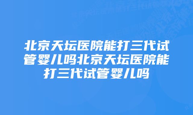 北京天坛医院能打三代试管婴儿吗北京天坛医院能打三代试管婴儿吗