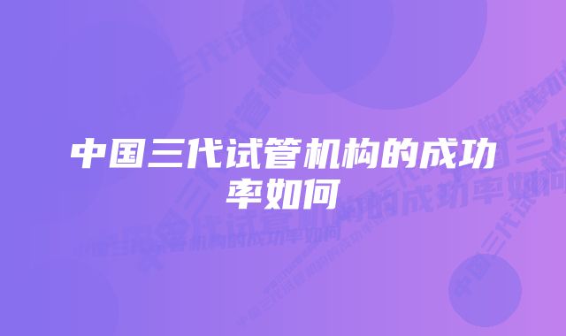 中国三代试管机构的成功率如何