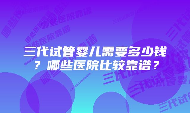 三代试管婴儿需要多少钱？哪些医院比较靠谱？