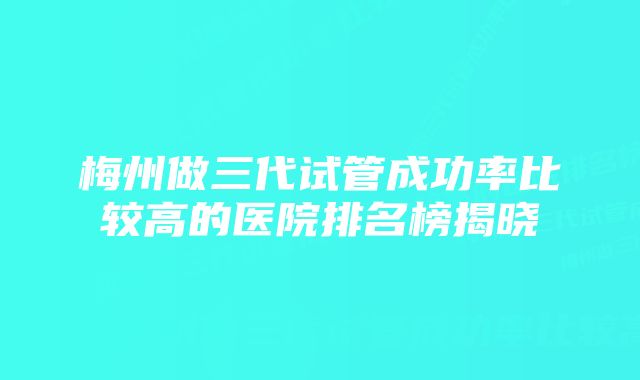 梅州做三代试管成功率比较高的医院排名榜揭晓