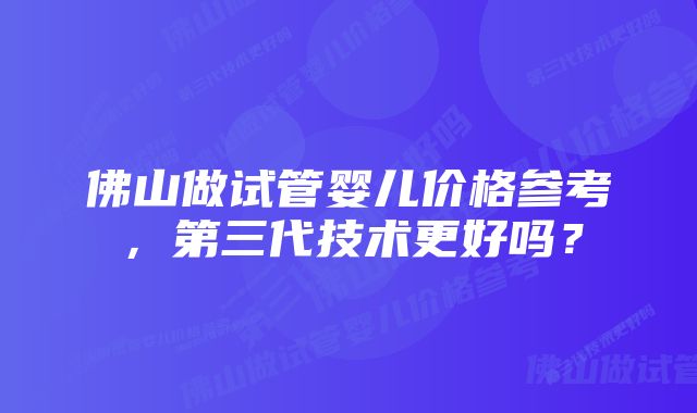 佛山做试管婴儿价格参考，第三代技术更好吗？