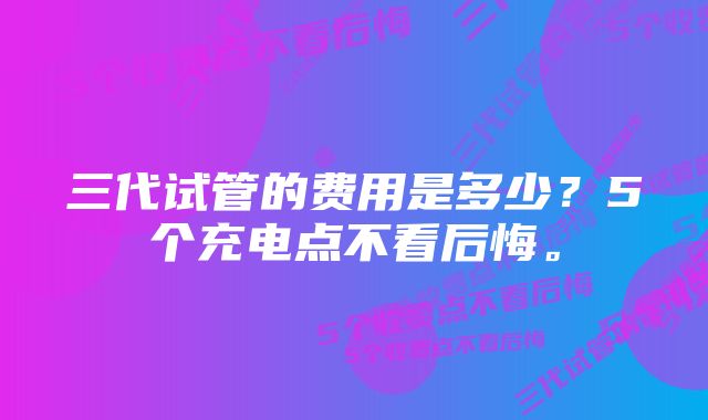 三代试管的费用是多少？5个充电点不看后悔。