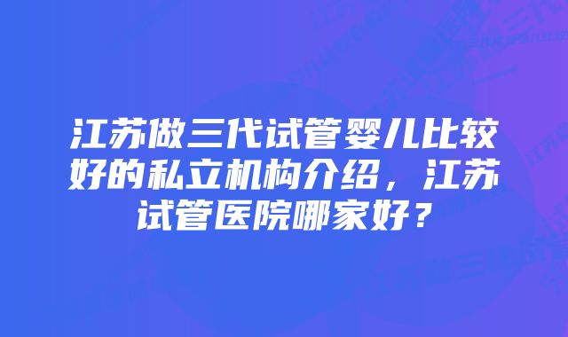 江苏做三代试管婴儿比较好的私立机构介绍，江苏试管医院哪家好？