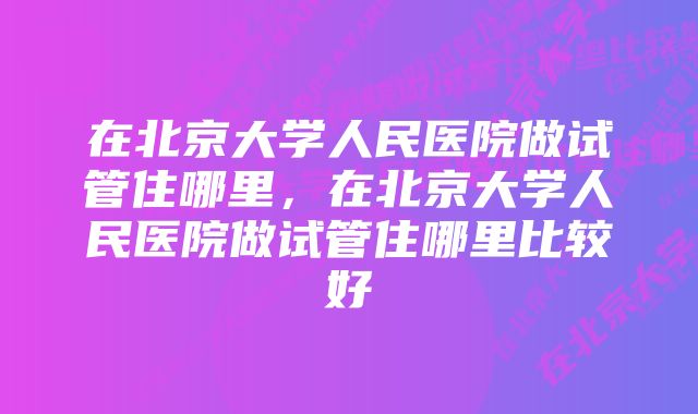 在北京大学人民医院做试管住哪里，在北京大学人民医院做试管住哪里比较好