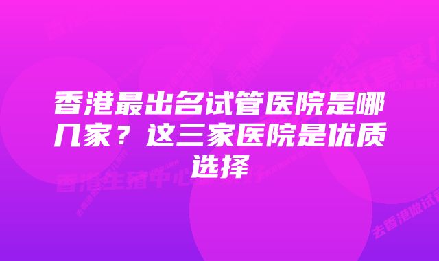 香港最出名试管医院是哪几家？这三家医院是优质选择