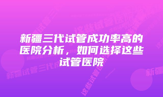 新疆三代试管成功率高的医院分析，如何选择这些试管医院