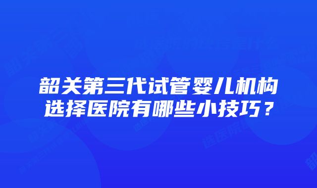 韶关第三代试管婴儿机构选择医院有哪些小技巧？