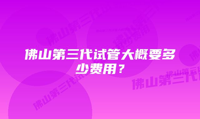 佛山第三代试管大概要多少费用？