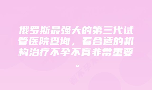 俄罗斯最强大的第三代试管医院查询，看合适的机构治疗不孕不育非常重要。