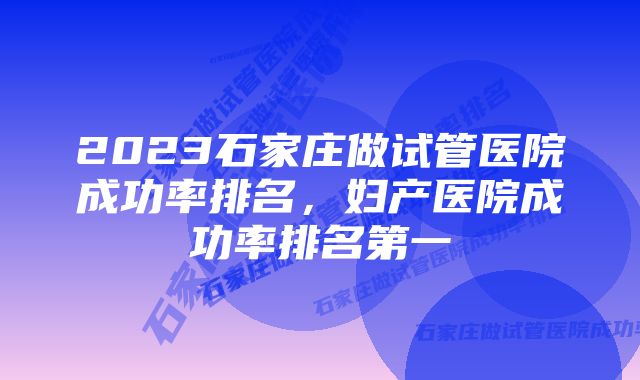 2023石家庄做试管医院成功率排名，妇产医院成功率排名第一