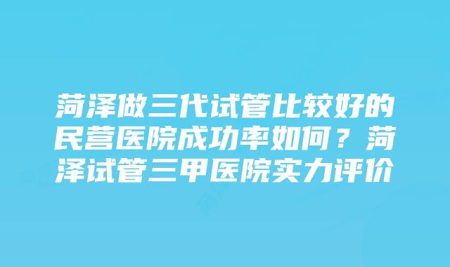 菏泽做三代试管比较好的民营医院成功率如何？菏泽试管三甲医院实力评价